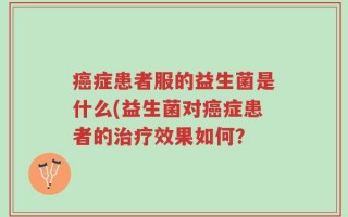 癌症患者服的益生菌是什么(益生菌对癌症患者的治疗效果如何？