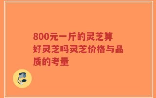 800元一斤的灵芝算好灵芝吗灵芝价格与品质的考量