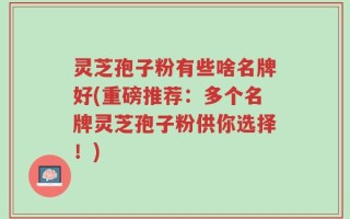 灵芝孢子粉有些啥名牌好(重磅推荐：多个名牌灵芝孢子粉供你选择！)