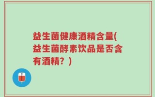 益生菌健康酒精含量(益生菌酵素饮品是否含有酒精？)