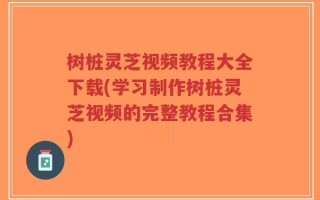 树桩灵芝视频教程大全下载(学习制作树桩灵芝视频的完整教程合集)