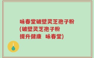 咏春堂破壁灵芝孢子粉(破壁灵芝孢子粉  提升健康  咏春堂)