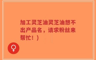 加工灵芝油灵芝油想不出产品名，请求粉丝来帮忙！)
