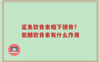 鲨鱼软骨素瘦下颌骨？氨糖软骨素有什么作用