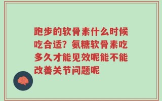 跑步的软骨素什么时候吃合适？氨糖软骨素吃多久才能见效呢能不能改善关节问题呢