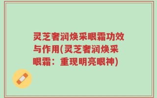 灵芝奢润焕采眼霜功效与作用(灵芝奢润焕采眼霜：重现明亮眼神)