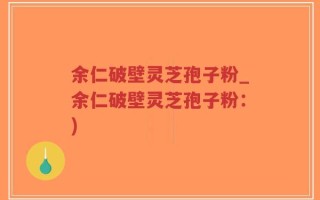 余仁破壁灵芝孢子粉_余仁破壁灵芝孢子粉：)
