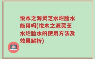 悦木之源灵芝水烂脸水能用吗(悦木之源灵芝水烂脸水的使用方法及效果解析)