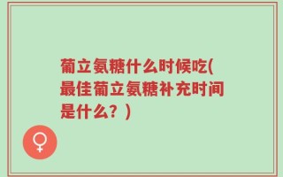 葡立氨糖什么时候吃(最佳葡立氨糖补充时间是什么？)