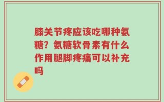 膝关节疼应该吃哪种氨糖？氨糖软骨素有什么作用腿脚疼痛可以补充吗