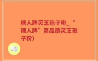 糖人牌灵芝孢子粉_“糖人牌”高品质灵芝孢子粉)