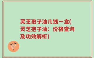 灵芝孢子油几钱一盒(灵芝孢子油：价格查询及功效解析)