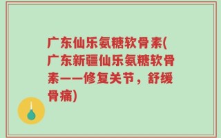 广东仙乐氨糖软骨素(广东新疆仙乐氨糖软骨素——修复关节，舒缓骨痛)