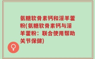 氨糖软骨素钙和淫羊藿粉(氨糖软骨素钙与淫羊藿粉：联合使用帮助关节保健)