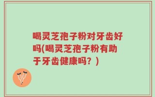 喝灵芝孢子粉对牙齿好吗(喝灵芝孢子粉有助于牙齿健康吗？)