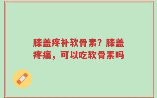 膝盖疼补软骨素？膝盖疼痛，可以吃软骨素吗