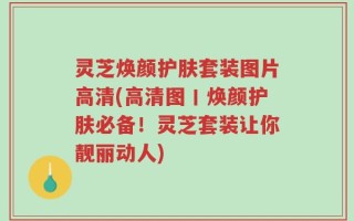 灵芝焕颜护肤套装图片高清(高清图丨焕颜护肤必备！灵芝套装让你靓丽动人)