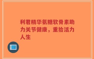 利君精华氨糖软骨素助力关节健康，重拾活力人生