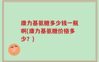 康力基氨糖多少钱一瓶啊(康力基氨糖价格多少？)