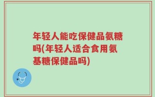 年轻人能吃保健品氨糖吗(年轻人适合食用氨基糖保健品吗)