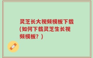 灵芝长大视频模板下载(如何下载灵芝生长视频模板？)
