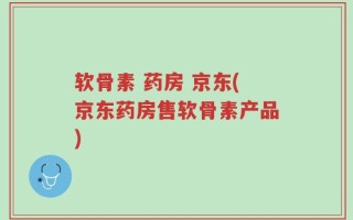 软骨素 药房 京东(京东药房售软骨素产品)