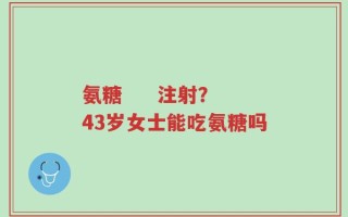 氨糖     注射？43岁女士能吃氨糖吗