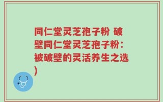 同仁堂灵芝孢子粉 破壁同仁堂灵芝孢子粉：被破壁的灵活养生之选)