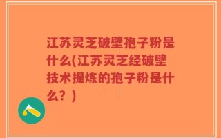 江苏灵芝破壁孢子粉是什么(江苏灵芝经破壁技术提炼的孢子粉是什么？)