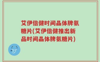 艾伊倍健时间晶体牌氨糖片(艾伊倍健推出新品时间晶体牌氨糖片)