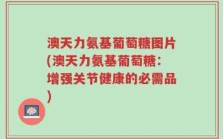 澳天力氨基葡萄糖图片(澳天力氨基葡萄糖：增强关节健康的必需品)