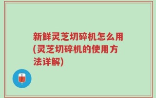 新鲜灵芝切碎机怎么用(灵芝切碎机的使用方法详解)