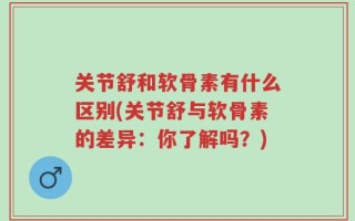 关节舒和软骨素有什么区别(关节舒与软骨素的差异：你了解吗？)