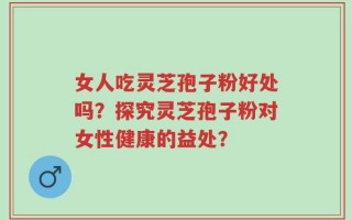 女人吃灵芝孢子粉好处吗？探究灵芝孢子粉对女性健康的益处？