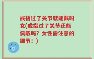 戒指过了关节就能戴吗女(戒指过了关节还能佩戴吗？女性需注意的细节！)