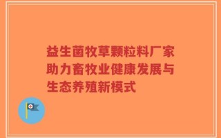 益生菌牧草颗粒料厂家助力畜牧业健康发展与生态养殖新模式