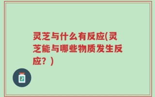 灵芝与什么有反应(灵芝能与哪些物质发生反应？)