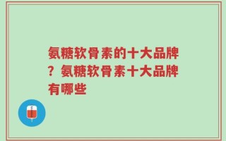 氨糖软骨素的十大品牌？氨糖软骨素十大品牌有哪些