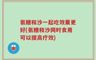 氨糖和沙一起吃效果更好(氨糖和沙同时食用可以提高疗效)