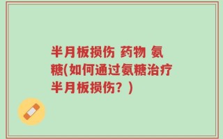 半月板损伤 药物 氨糖(如何通过氨糖治疗半月板损伤？)
