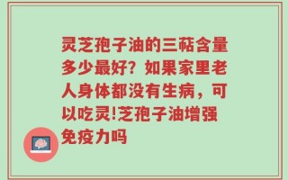 灵芝孢子油的三萜含量多少最好？如果家里老人身体都没有生病，可以吃灵!芝孢子油增强免疫力吗