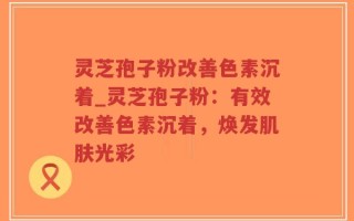 灵芝孢子粉改善色素沉着_灵芝孢子粉：有效改善色素沉着，焕发肌肤光彩