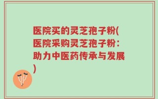 医院买的灵芝孢子粉(医院采购灵芝孢子粉：助力中医药传承与发展)