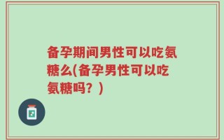 备孕期间男性可以吃氨糖么(备孕男性可以吃氨糖吗？)