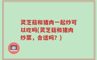 灵芝菇和猪肉一起炒可以吃吗(灵芝菇和猪肉炒菜，合适吗？)