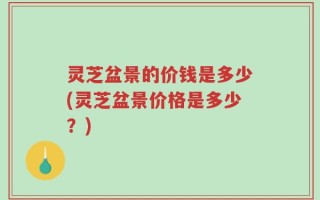 灵芝盆景的价钱是多少(灵芝盆景价格是多少？)