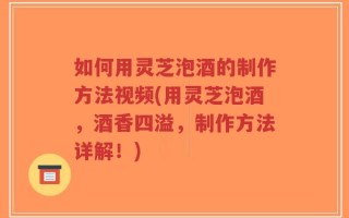 如何用灵芝泡酒的制作方法视频(用灵芝泡酒，酒香四溢，制作方法详解！)