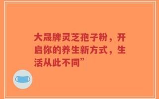 大晟牌灵芝孢子粉，开启你的养生新方式，生活从此不同”