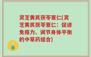 灵芝黄芪茯苓薏仁(灵芝黄芪茯苓薏仁：促进免疫力、调节身体平衡的中草药组合)