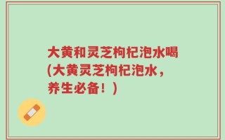 大黄和灵芝枸杞泡水喝(大黄灵芝枸杞泡水，养生必备！)